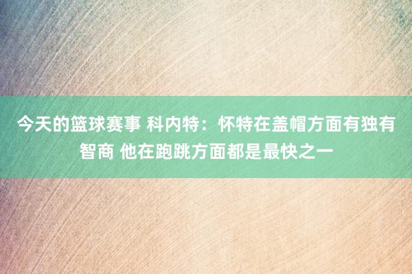 今天的篮球赛事 科内特：怀特在盖帽方面有独有智商 他在跑跳方面都是最快之一