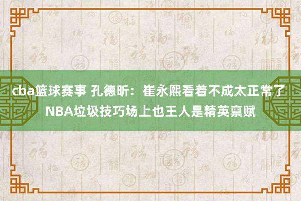 cba篮球赛事 孔德昕：崔永熙看着不成太正常了 NBA垃圾技巧场上也王人是精英禀赋