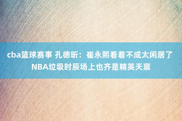 cba篮球赛事 孔德昕：崔永熙看着不成太闲居了 NBA垃圾时辰场上也齐是精英天禀