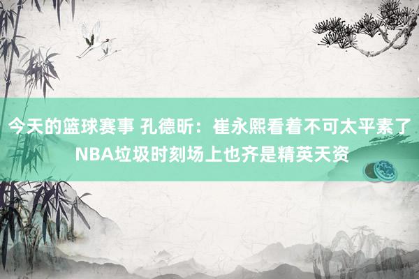 今天的篮球赛事 孔德昕：崔永熙看着不可太平素了 NBA垃圾时刻场上也齐是精英天资