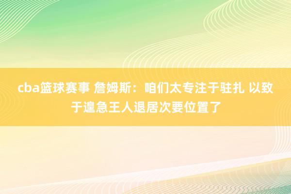 cba篮球赛事 詹姆斯：咱们太专注于驻扎 以致于遑急王人退居次要位置了