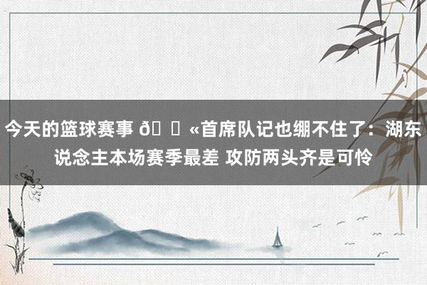 今天的篮球赛事 😫首席队记也绷不住了：湖东说念主本场赛季最差 攻防两头齐是可怜