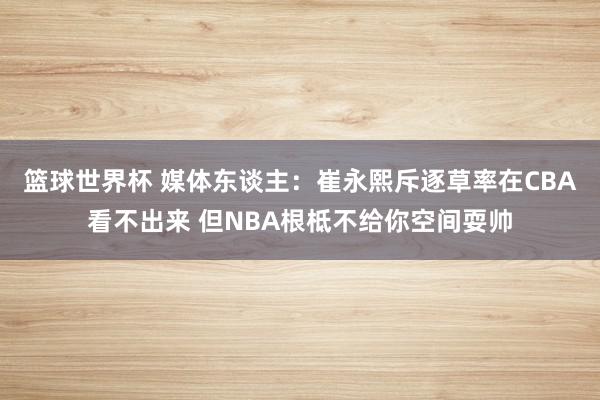 篮球世界杯 媒体东谈主：崔永熙斥逐草率在CBA看不出来 但NBA根柢不给你空间耍帅