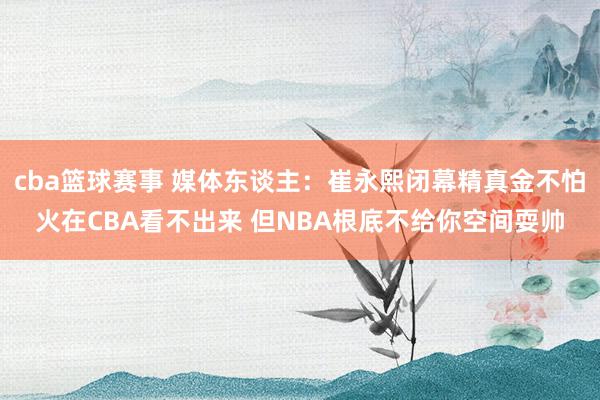 cba篮球赛事 媒体东谈主：崔永熙闭幕精真金不怕火在CBA看不出来 但NBA根底不给你空间耍帅