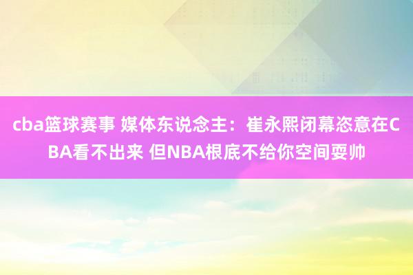 cba篮球赛事 媒体东说念主：崔永熙闭幕恣意在CBA看不出来 但NBA根底不给你空间耍帅