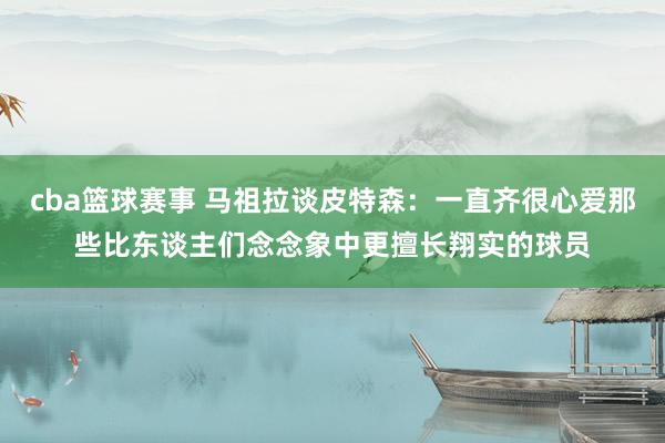 cba篮球赛事 马祖拉谈皮特森：一直齐很心爱那些比东谈主们念念象中更擅长翔实的球员