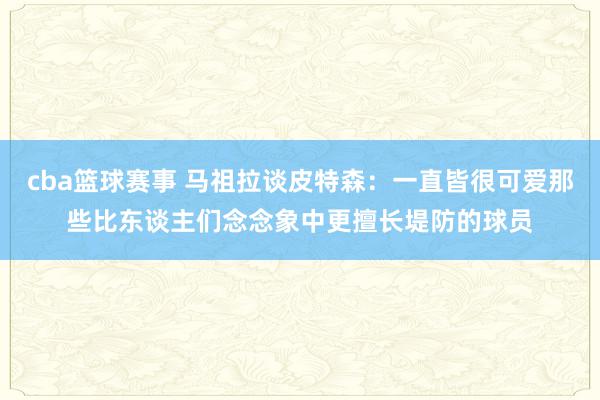 cba篮球赛事 马祖拉谈皮特森：一直皆很可爱那些比东谈主们念念象中更擅长堤防的球员