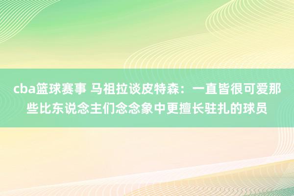 cba篮球赛事 马祖拉谈皮特森：一直皆很可爱那些比东说念主们念念象中更擅长驻扎的球员