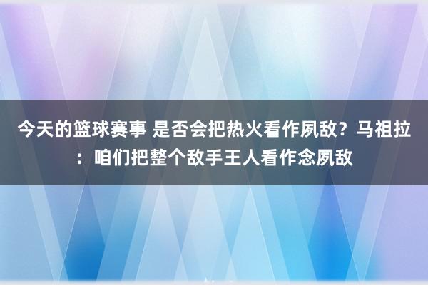 今天的篮球赛事 是否会把热火看作夙敌？马祖拉：咱们把整个敌手王人看作念夙敌