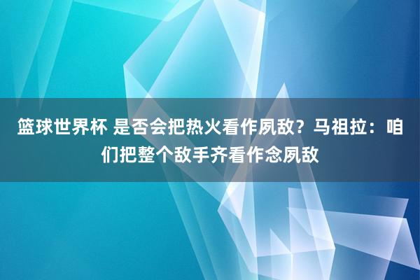 篮球世界杯 是否会把热火看作夙敌？马祖拉：咱们把整个敌手齐看作念夙敌