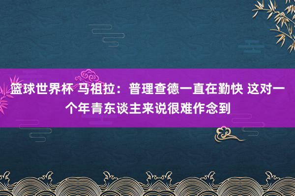 篮球世界杯 马祖拉：普理查德一直在勤快 这对一个年青东谈主来说很难作念到