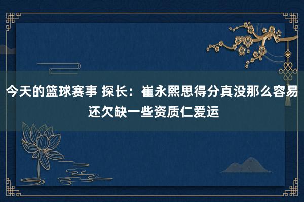 今天的篮球赛事 探长：崔永熙思得分真没那么容易 还欠缺一些资质仁爱运