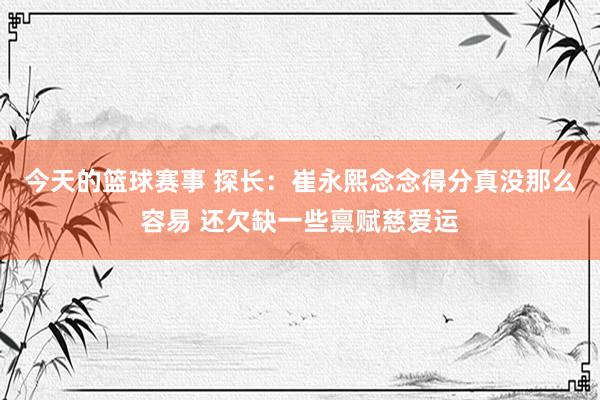 今天的篮球赛事 探长：崔永熙念念得分真没那么容易 还欠缺一些禀赋慈爱运