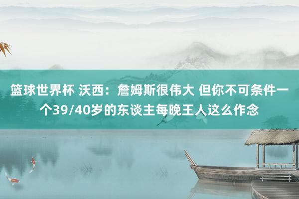 篮球世界杯 沃西：詹姆斯很伟大 但你不可条件一个39/40岁的东谈主每晚王人这么作念