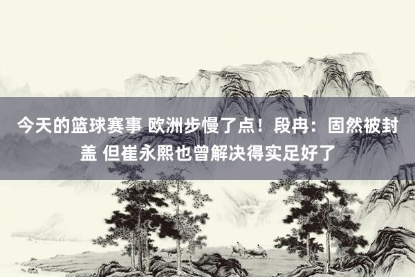 今天的篮球赛事 欧洲步慢了点！段冉：固然被封盖 但崔永熙也曾解决得实足好了