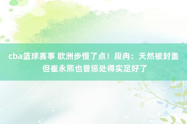 cba篮球赛事 欧洲步慢了点！段冉：天然被封盖 但崔永熙也曾惩处得实足好了