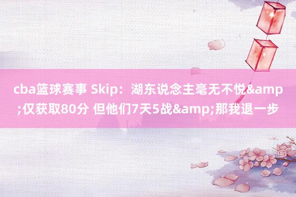 cba篮球赛事 Skip：湖东说念主毫无不悦&仅获取80分 但他们7天5战&那我退一步