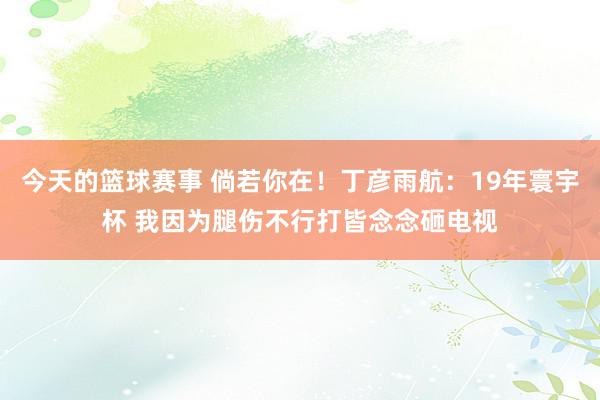 今天的篮球赛事 倘若你在！丁彦雨航：19年寰宇杯 我因为腿伤不行打皆念念砸电视