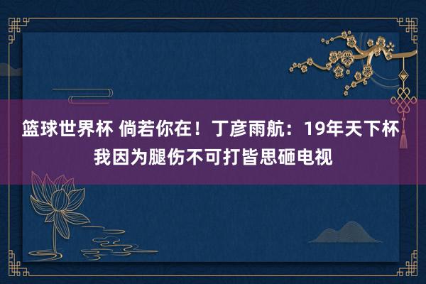 篮球世界杯 倘若你在！丁彦雨航：19年天下杯 我因为腿伤不可打皆思砸电视