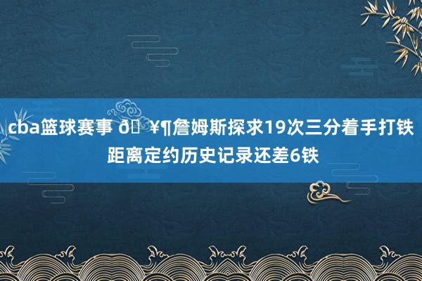 cba篮球赛事 🥶詹姆斯探求19次三分着手打铁 距离定约历史记录还差6铁