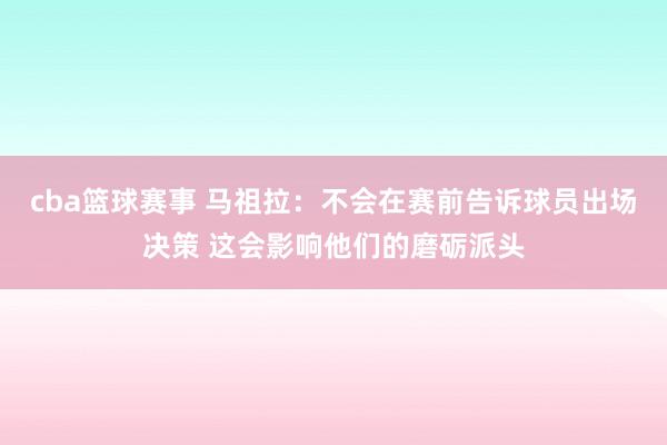 cba篮球赛事 马祖拉：不会在赛前告诉球员出场决策 这会影响他们的磨砺派头