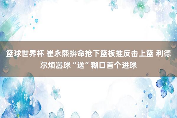 篮球世界杯 崔永熙拚命抢下篮板推反击上篮 利德尔烦嚣球“送”糊口首个进球