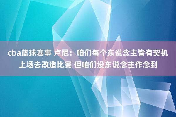 cba篮球赛事 卢尼：咱们每个东说念主皆有契机上场去改造比赛 但咱们没东说念主作念到