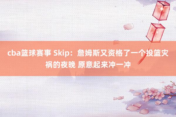 cba篮球赛事 Skip：詹姆斯又资格了一个投篮灾祸的夜晚 原意起来冲一冲