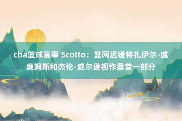 cba篮球赛事 Scotto：篮网迟缓将扎伊尔-威廉姆斯和杰伦-威尔逊视作曩昔一部分