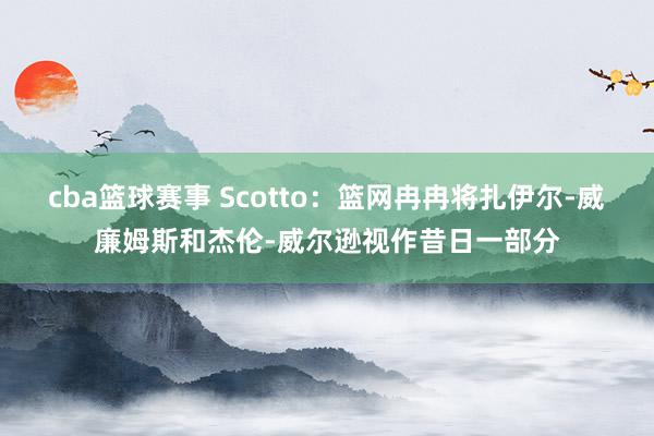 cba篮球赛事 Scotto：篮网冉冉将扎伊尔-威廉姆斯和杰伦-威尔逊视作昔日一部分