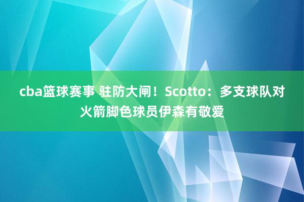 cba篮球赛事 驻防大闸！Scotto：多支球队对火箭脚色球员伊森有敬爱