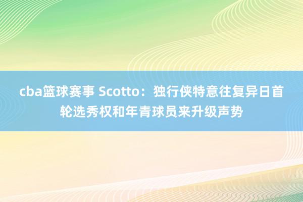 cba篮球赛事 Scotto：独行侠特意往复异日首轮选秀权和年青球员来升级声势