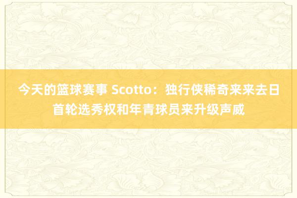 今天的篮球赛事 Scotto：独行侠稀奇来来去日首轮选秀权和年青球员来升级声威