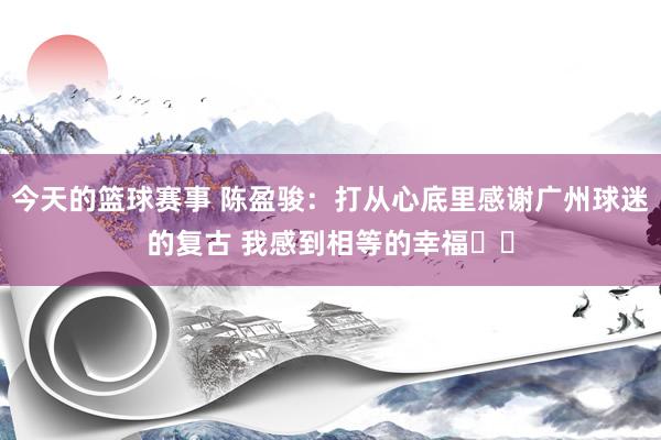 今天的篮球赛事 陈盈骏：打从心底里感谢广州球迷的复古 我感到相等的幸福❤️