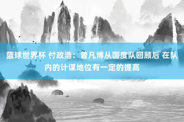 篮球世界杯 付政浩：曾凡博从国度队回顾后 在队内的计谋地位有一定的提高