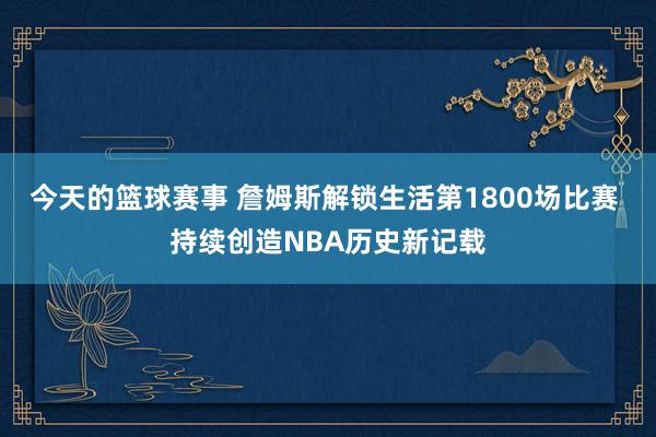 今天的篮球赛事 詹姆斯解锁生活第1800场比赛 持续创造NBA历史新记载