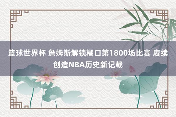 篮球世界杯 詹姆斯解锁糊口第1800场比赛 赓续创造NBA历史新记载