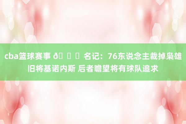 cba篮球赛事 👀名记：76东说念主裁掉枭雄旧将基诺内斯 后者瞻望将有球队追求