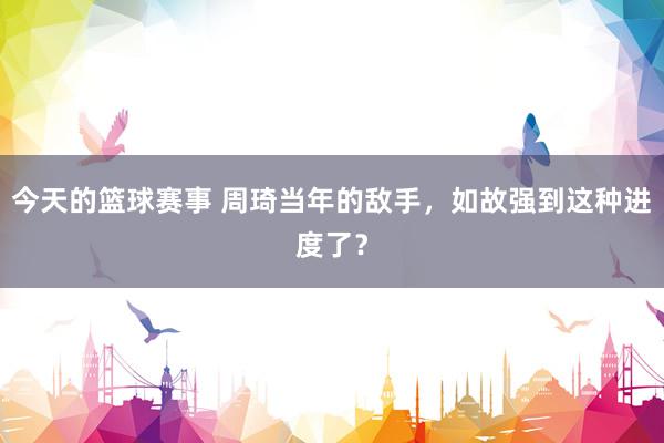 今天的篮球赛事 周琦当年的敌手，如故强到这种进度了？