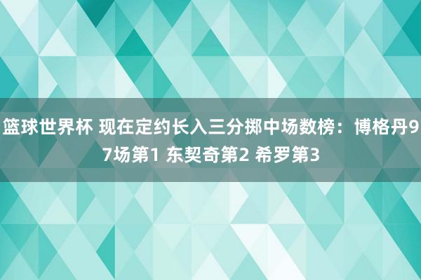 篮球世界杯 现在定约长入三分掷中场数榜：博格丹97场第1 东契奇第2 希罗第3