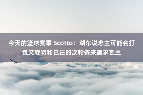 今天的篮球赛事 Scotto：湖东说念主可能会打包文森特和已往的次轮签来追求瓦兰