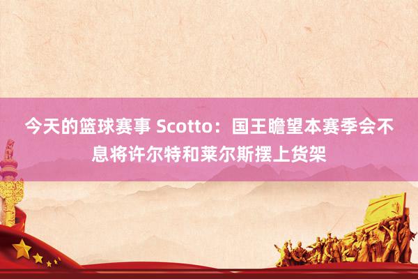 今天的篮球赛事 Scotto：国王瞻望本赛季会不息将许尔特和莱尔斯摆上货架