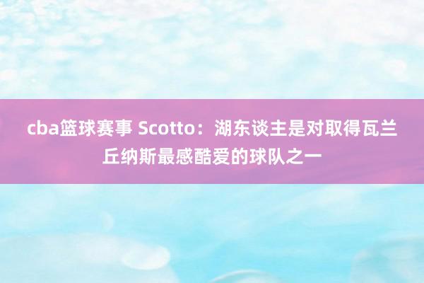 cba篮球赛事 Scotto：湖东谈主是对取得瓦兰丘纳斯最感酷爱的球队之一