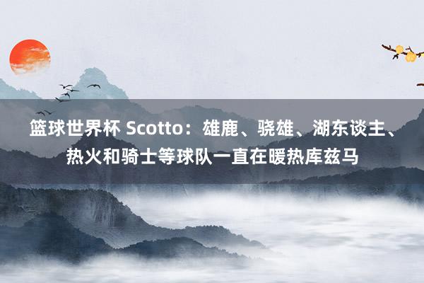 篮球世界杯 Scotto：雄鹿、骁雄、湖东谈主、热火和骑士等球队一直在暖热库兹马