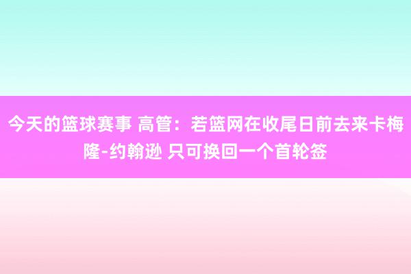 今天的篮球赛事 高管：若篮网在收尾日前去来卡梅隆-约翰逊 只可换回一个首轮签