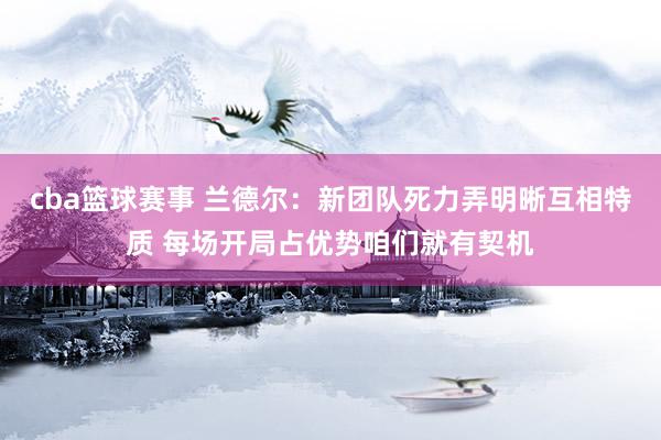 cba篮球赛事 兰德尔：新团队死力弄明晰互相特质 每场开局占优势咱们就有契机