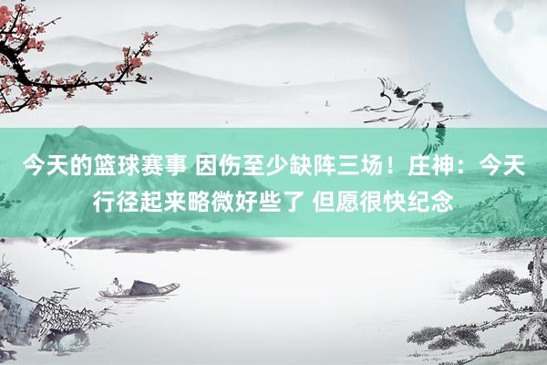 今天的篮球赛事 因伤至少缺阵三场！庄神：今天行径起来略微好些了 但愿很快纪念